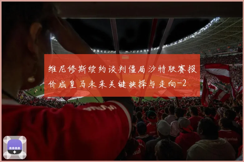 维尼修斯续约谈判僵局沙特联赛报价成皇马未来关键抉择与走向