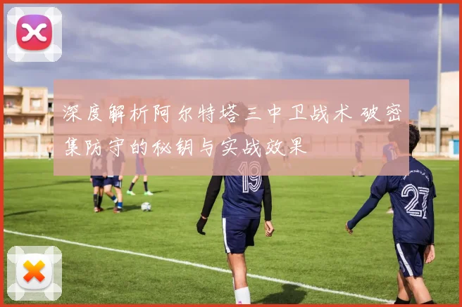 深度解析阿尔特塔三中卫战术 破密集防守的秘钥与实战效果