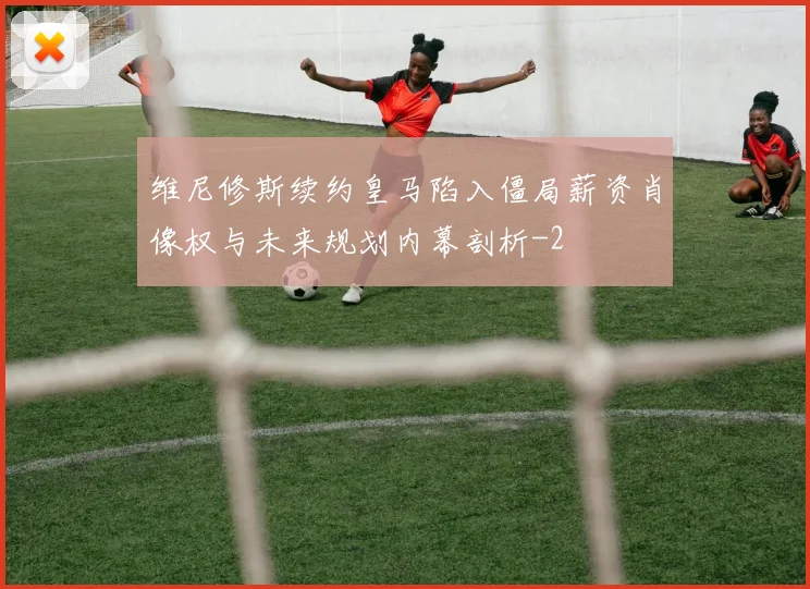维尼修斯续约皇马陷入僵局薪资肖像权与未来规划内幕剖析