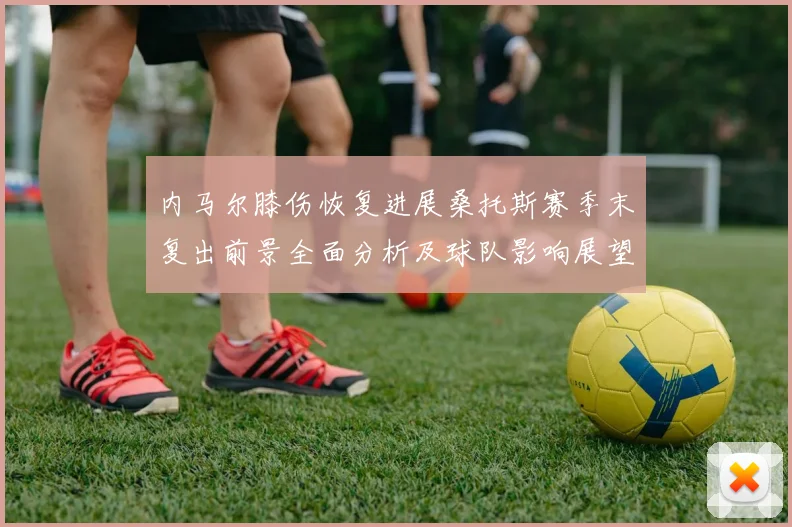 内马尔膝伤恢复进展桑托斯赛季末复出前景全面分析及球队影响展望