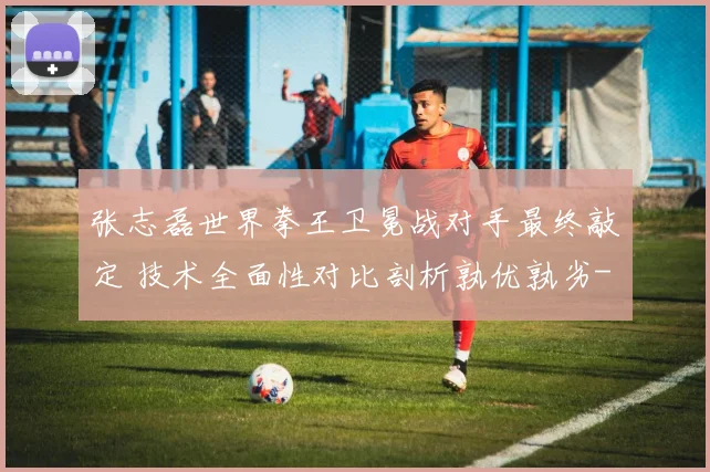 张志磊世界拳王卫冕战对手最终敲定 技术全面性对比剖析孰优孰劣